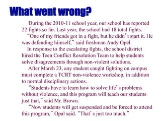 What went wrong?
During the 2010-11 school year, our school has reported
22 fights so far. Last year, the school had 18 total fights.
“One of my friends got in a fight, but he didn’t start it. He
was defending himself,” said freshman Andy Opel.
In response to the escalating fights, the school district
hired the Teen Conflict Resolution Team to help students
solve disagreements through non-violent solutions.
After March 23, any student caught fighting on campus
must complete a TCRT non-violence workshop, in addition
to normal disciplinary actions.
“Students have to learn how to solve life’s problems
without violence, and this program will teach our students
just that,” said Mr. Brown.
“Now students will get suspended and be forced to attend
this program,” Opal said. “That’s just too much.”
 