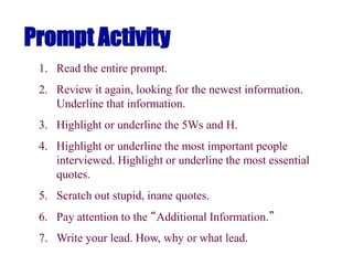 Prompt Activity
1. Read the entire prompt.
2. Review it again, looking for the newest information.
Underline that information.
3. Highlight or underline the 5Ws and H.
4. Highlight or underline the most important people
interviewed. Highlight or underline the most essential
quotes.
5. Scratch out stupid, inane quotes.
6. Pay attention to the “Additional Information.”
7. Write your lead. How, why or what lead.
 