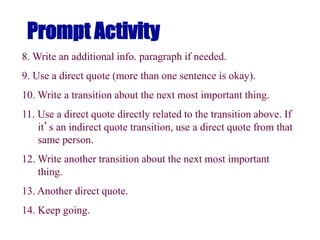 Prompt Activity
8. Write an additional info. paragraph if needed.
9. Use a direct quote (more than one sentence is okay).
10. Write a transition about the next most important thing.
11. Use a direct quote directly related to the transition above. If
it’s an indirect quote transition, use a direct quote from that
same person.
12. Write another transition about the next most important
thing.
13. Another direct quote.
14. Keep going.
 