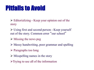 Pitfalls to Avoid
 Editorializing - Keep your opinion out of the
story
 Using first and second person - Keep yourself
out of the story. Common error “our school”
 Missing the news peg
 Messy handwriting, poor grammar and spelling
 Paragraphs too long
 Misspelling names in the story
Trying to use all of the information
 