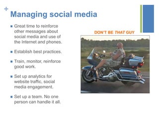+
Managing social media
 Great time to reinforce
other messages about
social media and use of
the Internet and phones.
 Establish best practices.
 Train, monitor, reinforce
good work.
 Set up analytics for
website traffic, social
media engagement.
 Set up a team. No one
person can handle it all.
DON’T BE THAT GUY
 