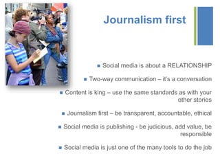 +
Journalism first
 Social media is about a RELATIONSHIP
 Two-way communication – it’s a conversation
 Content is king – use the same standards as with your
other stories
 Journalism first – be transparent, accountable, ethical
 Social media is publishing - be judicious, add value, be
responsible
 Social media is just one of the many tools to do the job
 