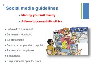 +
Social media guidelines
 Identify yourself clearly
 Adhere to journalistic ethics
 Behave like a journalist
 Be human, not robotic
 Be professional
 Assume what you share is public
 Be personal, not private
 Break news
 Keep your ears open for news
 