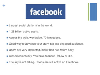 +
 Largest social platform in the world.
 1.28 billion active users.
 Across the web, worldwide, 70 languages.
 Good way to advance your story, tap into engaged audience.
 Users are very interested, more than half return daily.
 Closed community. You have to friend, follow or like.
 The sky is not falling. Teens are still active on Facebook.
 