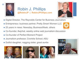 +
Robin J. Phillips
@RobinJP | RobinJPhillips.com
 Digital Director, The Reynolds Center for Business Journalism
 Entrepreneur, business partner, Pretty Smart Women LLC
 25 years in news: Newsday, BusinessWeek, others
 Co-founder, #wjchat, weekly online web journalism discussion
 Co-founder of Perfect Moment Project
 Journalism professor, Cronkite School, ASU
 Dutiful daughter, nagging sister, great auntie
 