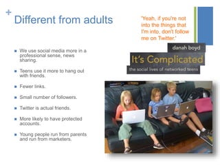 +
Different from adults
 We use social media more in a
professional sense, news
sharing.
 Teens use it more to hang out
with friends.
 Fewer links.
 Small number of followers.
 Twitter is actual friends.
 More likely to have protected
accounts.
 Young people run from parents
and run from marketers.
'Yeah, if you're not
into the things that
I'm into, don't follow
me on Twitter.'
 
