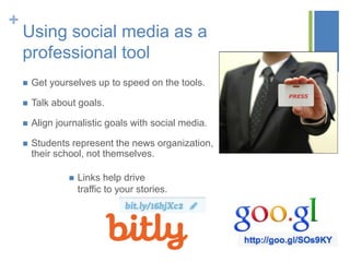 +
Using social media as a
professional tool
 Get yourselves up to speed on the tools.
 Talk about goals.
 Align journalistic goals with social media.
 Students represent the news organization,
their school, not themselves.
 Links help drive
traffic to your stories.
 