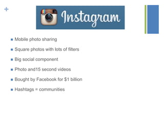 +
 Mobile photo sharing
 Square photos with lots of filters
 Big social component
 Photo and15 second videos
 Bought by Facebook for $1 billion
 Hashtags = communities
 