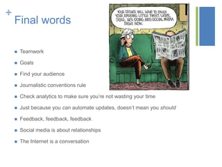 +
Final words
 Teamwork
 Goals
 Find your audience
 Journalistic conventions rule
 Check analytics to make sure you’re not wasting your time
 Just because you can automate updates, doesn’t mean you should
 Feedback, feedback, feedback
 Social media is about relationships
 The Internet is a conversation
 