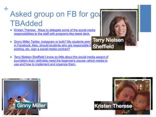 +
Asked group on FB for goals
TBAdded
 Kristen Therese: Ways to delegate some of the social media
responsibilities to the staff with programs like tweet deck.
 Ginny Miller Twitter, Instagram or both? My students aren't interested
in Facebook. Also, should students who are responsible for tweeting,
posting, etc. sign a social media contract?
 Terry Nielsen Sheffield I know so little about the social media aspect of
journalism that I definitely need the beginner's course--which media to
use and how to implement and organize them.
 