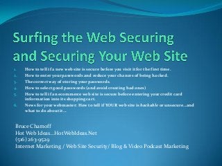 1. How to tell if a new web site is secure before you visit it for the first time.
2. How to enter your passwords and reduce your chances of being hacked.
3. The correct way of storing your passwords.
4. How to select good passwords (and avoid creating bad ones)
5. How to tell if an ecommerce web site is secure before entering your credit card
information into its shopping cart.
6. News for your webmaster: How to tell if YOUR web site is hackable or unsecure…and
what to do about it…
Bruce Chamoff
Hot Web Ideas…HotWebIdeas.Net
(516) 263-9529
Internet Marketing / Web Site Security/ Blog & Video Podcast Marketing
 