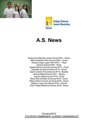 A.S. News

Alessandra Marcela Jardim Souza Nº01 - Doors
Allana Natasha Silva Gomes Nº04 - Doors
Claudio Jorge Lopes Filho Nº07 – Floyd
Daiane Amaral Nº08 - Floyd
Gabriel Marcos Gomes Chaves Nº12 - Floyd
Gabrielle de Sousa Pereira Nº15 - Doors
Ingrid Caroline Pena Bizarria Nº16 - Beatles
Jéssica Batista Muniz Nº21 - Stones
Joanan Nepomuceno Nº19 - Floyd
Maria Rita Andrade de Sousa Nº25 - Doors
Milena Maria Ferreira de Paula Nº30 - Doors
Stéfano Lopes dos Santos Nº33 - Stones
Victor Felipe Medeiros Pereira Nº39 - Doors

Outubro/2013

COLÉGIO EMBRAER JUAREZ WANDERLEY

 