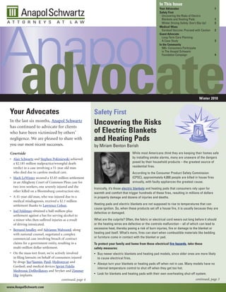 In This Issue
                                                                                                           Your Advocates                              1
                                                                                                           Safety First




Anapol
                                                                                                             Uncovering the Risks of Electric
                                                                                                             Blankets and Heating Pads                 1
                                                                                                             Winter Driving Safety: Don’t Slip Up!     2
                                                                                                           Medical Woes
                                                                                                             Gardasil Vaccine: Proceed with Caution    2
                                                                                                           Guest Advocate
                                                                                                             Long-Term Care Planning:
                                                                                                             A Case Study                              3
                                                                                                           In the Community
                                                                                                             500+ Consumers Participate
                                                                                                             in The Anapol Schwartz




 advocate
                                                                                                             Foundation Campaign                       4




                                                                                                                                          Winter 2010


 Your Advocates                                            Safety First
 In the last six months, Anapol Schwartz
 has continued to advocate for clients
                                                           Uncovering the Risks
 who have been victimized by others’                       of Electric Blankets
 negligence. We are pleased to share with                  and Heating Pads
 you our most recent successes.                            by Miriam Benton Barish
 Courtside                                                                             While most Americans think they are keeping their homes safe
 • Alan Schwartz and Stephen Pokiniewski achieved                                      by installing smoke alarms, many are unaware of the dangers
   a $2.185 million malpractice/wrongful death                                         posed by their household products – the greatest source of
   verdict in a case involving a 51-year old man                                       residential fires.
   who died due to careless medical care.                                              According to the Consumer Product Safety Commission
 • Mark LeWinter secured a $3.85 million settlement                                    (CPSC), approximately 4,000 people are killed in house fires
   in an Allegheny Court of Common Pleas case for                                      annually, with faulty appliances the greatest cause.
   two iron workers, one severely injured and the
                                                           Ironically, it’s those electric blankets and heating pads that consumers rely upon for
   other killed on a Bloomsburg construction site.
                                                           warmth and comfort that trigger hundreds of these fires, resulting in millions of dollars
 • A 41-year old man, who was injured due to a             in property damage and dozens of injuries and deaths.
   medical misdiagnosis, received a $2.1 million
   settlement thanks to Lawrence Cohan.                    Heating pads and electric blankets are not supposed to rise to temperatures that can
                                                           cause ignition. So, when these products set off a house fire, it is usually because they are
 • Joel Feldman obtained a half-million-plus
                                                           defective or damaged.
   settlement against a bar for serving alcohol to
   a minor who then suffered injuries as a result          What are the culprits? Often, the fabric or electrical cord wears out long before it should
   of driving intoxicated.                                 or the heating wires are defective or the controls malfunction – all of which can lead to
 • Bernard Smalley and Adrianne Walvoord, along            excessive heat, thereby posing a risk of burn injuries, fire or damage to the blanket or
   with national counsel, negotiated a complex             heating pad itself. What’s more, fires can start when combustible materials like bedding
   commercial case involving breach of contract            or furniture come in contact with the blanket or pad.
   claims for a government entity, resulting in a          To protect your family and home from these electrical fire hazards, take these
   multi-million dollar settlement.                        safety measures:
 • On the mass tort front, we’re actively involved         • Buy newer electric blankets and heating pad models, since older ones are more likely
   in filing lawsuits on behalf of consumers injured         to cause electrical fires.
   by drugs Yaz/Yasmin, Paxil, Hydroxycut and
                                                           • Always turn your blankets or heating pads off when not in use. Many models have no
   Gardasil, and medical devices Sprint Fidelis
                                                             internal temperature control to shut off when they get too hot.
   Medtronic Defibrillators and Stryker and Zimmer
   Hip implants.                                           • Look for blankets and heating pads with their own overheating shut-off system.
                                       continued, page 4                                                                               continued, page 3

www.AnapolSchwartz.com
 