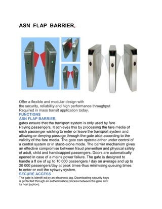 ASN FLAP BARRIER,
Offer a flexible and modular design with
the security, reliability and high performance throughput
Required in mass transit application today.
FUNCTIONS
ASN FLAP BARRIER,
gates ensure that the transport system is only used by fare
Paying passengers. It achieves this by processing the fare media of
each passenger wishing to enter or leave the transport system and
allowing or denying passage through the gate aisle according to the
validity of the fare media. The gate can operate either under control of
a central system or in stand-alone mode. The barrier mechanism gives
an effective compromise between fraud prevention and physical safety
of adult, child and handicapped passengers. Doors are automatically
opened in case of a mains power failure. The gate is designed to
handle a fl ow of up to 10 000 passengers / day on average and up to
20 000 passengers/day at peak times-thus minimising queuing times
to enter or exit the sybway system.
SECURE ACCESS
The gate is identifi ed by an electronic tag. Downloading security keys
is protected through an authentication process between the gate and
its host (option).
 