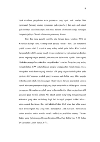 4
tidak mendapat pengobatan serta perawatan yang tepat, anak tersebut bisa
meninggal. Penyakit saluran pernapasan pada masa bayi dan anak–anak dapat
pula memberi kecacatan sampai pada masa dewasa. Ditemukan adanya hubungan
dengan terjadinya Chronic obstructive pulmonary disease.
Dari data yang peneliti peroleh, ada banyak kasus kejadian ISPA di
Kelurahan Laimpi yaitu 36 orang untuk periode Januari – Juni. Dan menempati
posisi pertama dari 5 penyakit yang sering terjadi pada balita. Kita ketahui
bersama bahwa ISPA sangat mudah proses penularannya, yaitu antara lain kontak
secara langsung dengan penderita, makanan dan lewat udara. Apabila tidak segera
dilakukan pencegahan maka akan mengakibatkan kematian. Penyebab yang sering
mengakibatkan ISPA yaitu kebiasaan anngota kelurga dalam rumah dimana rokok
merupakan benda beracun yang memberi efek yang sangat membahayakan pada
perokok aktif maupun perokok pasif, terutama pada balita yang tidak sengaja
terkontak asap rokok. Nikotin dengan ribuan bahaya beracun asap rokok lainnya
masuk kesaluran pernapasan bayi yang dapat menyebabkan infeksi pada saluran
pernapasan. Kemudian penyebab yang kedua adalah ibu tidak memberikan ASI
eksklusif pada bayinya dimana ASI adalah cairan hidup yang mengandung zat
kekebalan yang akan melindungi bayi dari berbagai penyakit infeksi bakteri,
virus, parasit dan jamur. Bayi ASI eksklusif akan lebih sehat dan lebih jarang
sakit dibandingkan bayi yang tidak mendapatkan ASI eksklusif. Berdasarkan
uraian tersebut, maka penulis tertarik melakukan penelitian tentang “Faktor-
Faktor yang Berhubungan Dengan Kejadian ISPA Pada Balita Usia 7–36 Bulan
Di Kelurahan Laimpi Tahun 2016”.
 
