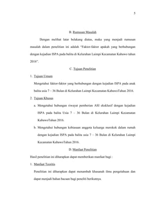 5
B. Rumusan Masalah
Dengan melihat latar belakang diatas, maka yang menjadi rumusan
masalah dalam penelitian ini adalah “Faktor-faktor apakah yang berhubungan
dengan kejadian ISPA pada balita di Kelurahan Laimpi Kecamatan Kabawo tahun
2016”.
C. Tujuan Penelitian
1. Tujuan Umum
Mengetahui faktor-faktor yang berhubungan dengan kejadian ISPA pada anak
balita usia 7 – 36 Bulan di Kelurahan Laimpi Kecamatan KabawoTahun 2016.
2. Tujuan Khusus
a. Mengetahui hubungan riwayat pemberian ASI eksklusif dengan kejadian
ISPA pada balita Usia 7 – 36 Bulan di Kelurahan Laimpi Kecamatan
KabawoTahun 2016.
b. Mengetahui hubungan kebiasaan anggota keluarga merokok dalam rumah
dengan kejadian ISPA pada balita usia 7 – 36 Bulan di Kelurahan Laimpi
Kecamatan KabawoTahun 2016.
D. Manfaat Penelitian
Hasil penelitian ini diharapkan dapat memberikan manfaat bagi :
1. Manfaat Teoritis
Penelitian ini diharapkan dapat menambah khasanah ilmu pengetahuan dan
dapat menjadi bahan bacaan bagi peneliti berikutnya.
 