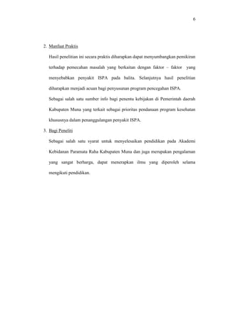 6
2. Manfaat Praktis
Hasil penelitian ini secara praktis diharapkan dapat menyumbangkan pemikiran
terhadap pemecahan masalah yang berkaitan dengan faktor – faktor yang
menyebabkan penyakit ISPA pada balita. Selanjutnya hasil penelitian
diharapkan menjadi acuan bagi penyusunan program pencegahan ISPA.
Sebagai salah satu sumber info bagi penentu kebijakan di Pemerintah daerah
Kabupaten Muna yang terkait sebagai prioritas pendanaan program kesehatan
khususnya dalam penanggulangan penyakit ISPA.
3. Bagi Peneliti
Sebagai salah satu syarat untuk menyelesaikan pendidikan pada Akademi
Kebidanan Paramata Raha Kabupaten Muna dan juga merupakan pengalaman
yang sangat berharga, dapat menerapkan ilmu yang diperoleh selama
mengikuti pendidikan.
 
