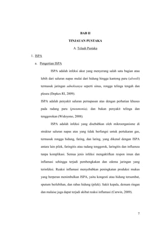 7
BAB II
TINJAUAN PUSTAKA
A. Telaah Pustaka
1. ISPA
a. Pengertian ISPA
ISPA adalah infeksi akut yang menyerang salah satu bagian atau
lebih dari saluran napas mulai dari hidung hingga kantong paru (alveoli)
termasuk jaringan adneksanya seperti sinus, rongga telinga tengah dan
pleura (Depkes RI, 2009).
ISPA adalah penyakit saluran pernapasan atas dengan perhatian khusus
pada radang paru (pneumonia), dan bukan penyakit telinga dan
tenggorokan (Widoyono, 2008).
ISPA adalah infeksi yang disebabkan oleh mikroorganisme di
struktur saluran napas atas yang tidak berfungsi untuk pertukaran gas,
termasuk rongga hidung, faring, dan laring, yang dikenal dengan ISPA
antara lain pilek, faringitis atau radang tenggorok, laringitis dan influenza
tanpa komplikasi. Semua jenis infeksi mengaktifkan respon imun dan
inflamasi sehingga terjadi pembengkakan dan edema jaringan yang
terinfeksi. Reaksi inflamasi menyebabkan peningkatan produksi mukus
yang berperan menimbulkan ISPA, yaitu kongesti atau hidung tersumbat,
sputum berlebihan, dan rabas hidung (pilek). Sakit kepala, demam ringan
dan malaise juga dapat terjadi akibat reaksi inflamasi (Carwin, 2009).
7
 