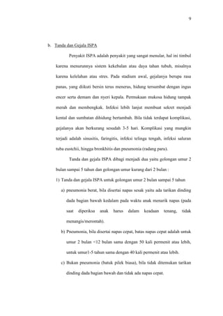 9
b. Tanda dan Gejala ISPA
Penyakit ISPA adalah penyakit yang sangat menular, hal ini timbul
karena menurunnya sistem kekebalan atau daya tahan tubuh, misalnya
karena kelelahan atau stres. Pada stadium awal, gejalanya berupa rasa
panas, yang diikuti bersin terus menerus, hidung tersumbat dengan ingus
encer serta demam dan nyeri kepala. Permukaan mukosa hidung tampak
merah dan membengkak. Infeksi lebih lanjut membuat sekret menjadi
kental dan sumbatan dihidung bertambah. Bila tidak terdapat komplikasi,
gejalanya akan berkurang sesudah 3-5 hari. Komplikasi yang mungkin
terjadi adalah sinusitis, faringitis, infeksi telinga tengah, infeksi saluran
tuba eustchii, hingga bronkhitis dan pneumonia (radang paru).
Tanda dan gejala ISPA dibagi menjadi dua yaitu golongan umur 2
bulan sampai 5 tahun dan golongan umur kurang dari 2 bulan :
1) Tanda dan gejala ISPA untuk golongan umur 2 bulan sampai 5 tahun
a) pneumonia berat, bila disertai napas sesak yaitu ada tarikan dinding
dada bagian bawah kedalam pada waktu anak menarik napas (pada
saat diperiksa anak harus dalam keadaan tenang, tidak
menangis/merontah).
b) Pneumonia, bila disertai napas cepat, batas napas cepat adalah untuk
umur 2 bulan <12 bulan sama dengan 50 kali permenit atau lebih,
untuk umur1-5 tahun sama dengan 40 kali permenit atau lebih.
c) Bukan pneumonia (batuk pilek biasa), bila tidak ditemukan tarikan
dinding dada bagian bawah dan tidak ada napas cepat.
 