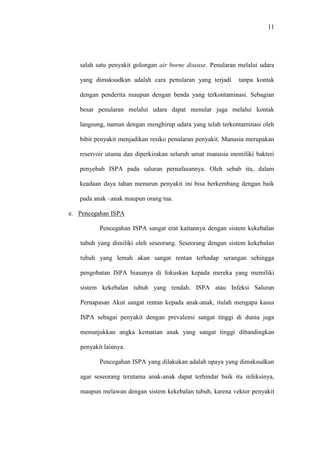 11
salah satu penyakit golongan air borne disease. Penularan melalui udara
yang dimaksudkan adalah cara penularan yang terjadi tanpa kontak
dengan penderita maupun dengan benda yang terkontaminasi. Sebagian
besar penularan melalui udara dapat menular juga melalui kontak
langsung, namun dengan menghirup udara yang telah terkontaminasi oleh
bibit penyakit menjadikan resiko penularan penyakit. Manusia merupakan
reservoir utama dan diperkirakan seluruh umat manusia memiliki bakteri
penyebab ISPA pada saluran pernafasannya. Oleh sebab itu, dalam
keadaan daya tahan menurun penyakit ini bisa berkembang dengan baik
pada anak –anak maupun orang tua.
e. Pencegahan ISPA
Pencegahan ISPA sangat erat kaitannya dengan sistem kekebalan
tubuh yang dimiliki oleh seseorang. Seseorang dengan sistem kekebalan
tubuh yang lemah akan sangat rentan terhadap serangan sehingga
pengobatan ISPA biasanya di fokuskan kepada mereka yang memiliki
sistem kekebalan tubuh yang rendah. ISPA atau Infeksi Saluran
Pernapasan Akut sangat rentan kepada anak-anak, itulah mengapa kasus
ISPA sebagai penyakit dengan prevalensi sangat tinggi di dunia juga
menunjukkan angka kematian anak yang sangat tinggi dibandingkan
penyakit lainnya.
Pencegahan ISPA yang dilakukan adalah upaya yang dimaksudkan
agar seseorang terutama anak-anak dapat terhindar baik itu infeksinya,
maupun melawan dengan sistem kekebalan tubuh, karena vektor penyakit
 