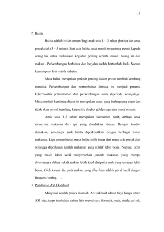 13
2. Balita
Balita adalah istilah umum bagi anak usia 1 – 3 tahun (batita) dan anak
prasekolah (3 – 5 tahun). Saat usia balita, anak masih tergantung penuh kepada
orang tua untuk melakukan kegiatan penting seperti, mandi, buang air dan
makan . Perkembangan berbicara dan berjalan sudah bertambah baik. Namun
kemampuan lain masih terbatas.
Masa balita merupakan periode penting dalam proses tumbuh kembang
masuisa. Perkembangan dan pertumbuhan dimasa itu menjadi penentu
keberhasilan pertumbuhan dan perkembangan anak diperiode selanjutnya.
Masa tumbuh kembang diusia ini merupakan masa yang berlangsung cepat dan
tidak akan pernah terulang, karena itu disebut golden age atau masa kemasa.
Anak usia 1-5 tahun merupakan konsumen pasif, artinya anak
menerima makanan dari apa yang disediakan ibunya. Dengan kondisi
demikian, sebaiknya anak balita diperkenalkan dengan berbagai bahan
makanan. Laju pertumbuhan masa balita lebih besar dari masa usia prasekolah
sehingga diperlukan jumlah makanan yang relatif lebih besar. Namun, perut
yang masih lebih kecil menyebabkan jumlah makanan yang mampu
diterimanya dalam sekali makan lebih kecil daripada anak yang usianya lebih
besar. Oleh karena itu, pola makan yang diberikan adalah porsi kecil dengan
frekuensi sering. .
3. Pemberian ASI Eksklusif
Menyusui adalah proses alamiah. ASI esklusif adalah bayi hanya diberi
ASI saja, tanpa tambahan cairan lain seperti susu formula, jeruk, madu, air teh,
 