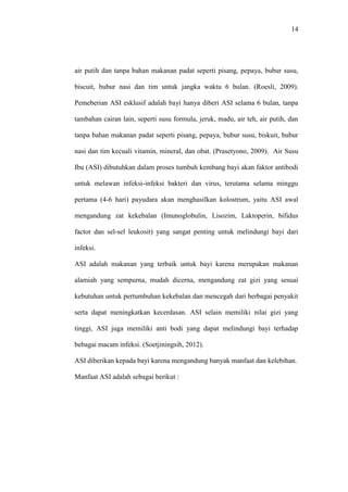 14
air putih dan tanpa bahan makanan padat seperti pisang, pepaya, bubur susu,
biscuit, bubur nasi dan tim untuk jangka waktu 6 bulan. (Roesli, 2009).
Pemeberian ASI esklusif adalah bayi hanya diberi ASI selama 6 bulan, tanpa
tambahan cairan lain, seperti susu formula, jeruk, madu, air teh, air putih, dan
tanpa bahan makanan padat seperti pisang, pepaya, bubur susu, biskuit, bubur
nasi dan tim kecuali vitamin, mineral, dan obat. (Prasetyono, 2009). Air Susu
Ibu (ASI) dibutuhkan dalam proses tumbuh kembang bayi akan faktor antibodi
untuk melawan infeksi-infeksi bakteri dan virus, terutama selama minggu
pertama (4-6 hari) payudara akan menghasilkan kolostrum, yaitu ASI awal
mengandung zat kekebalan (Imunoglobulin, Lisozim, Laktoperin, bifidus
factor dan sel-sel leukosit) yang sangat penting untuk melindungi bayi dari
infeksi.
ASI adalah makanan yang terbaik untuk bayi karena merupakan makanan
alamiah yang sempurna, mudah dicerna, mengandung zat gizi yang sesuai
kebutuhan untuk pertumbuhan kekebalan dan mencegah dari berbagai penyakit
serta dapat meningkatkan kecerdasan. ASI selain memiliki nilai gizi yang
tinggi, ASI juga memiliki anti bodi yang dapat melindungi bayi terhadap
bebagai macam infeksi. (Soetjiningsih, 2012).
ASI diberikan kepada bayi karena mengandung banyak manfaat dan kelebihan.
Manfaat ASI adalah sebagai berikut :
 