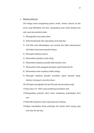 15
a. Manfaat untuk bayi
ASI sebagai nutrisi mengandung protein, lemak, vitamin, mineral, air dan
enzim yang dibutuhkan oels bayi, mengandung asam lemak penting untu
otak, mata dan pembuluh darah.
1) Meningkatkan daya tahan tubuh.
2) Selalu berada pada suhu yang paling cocok bagi bayi
3) ASI lebih steril dibandingkan susu formula dan tidak terkontaminasi
oleh bakteri dan kuman penyakit lainnya.
4) Mencegah terjadinya anemia.
5) Menurunkan terjadinya resiko alergi.
6) Menurunkan terjadinya penyakit pada saluaran cerna.
7) Menurunkan resiko gangguan pernapsan seperti batuk dan flu.
8) Menurunkan resiko terjadinya infeksi telinga.
9) Mencegah terjadinya penyakit noninfeksi seperti penaykit alergi,
obesitas, kurang gizi, asma dan eksem.
10) ASI dapat meningkatkan IQ dan EQ anak atau kecerdasan anak.
11) Kaya akan AA / DHA yang mendukung kecerdasan anak.
12) Mengandung prebiotik alami untuk mendukung pertumbuhan flora
usus.
13) Memiliki komposisi nutrisi yang tepat dan seimbang.
14) Dapat menciptakan ikatan psikologis dan jalinan kasih sayang yang
kuat antar ibu dan bayi.
 