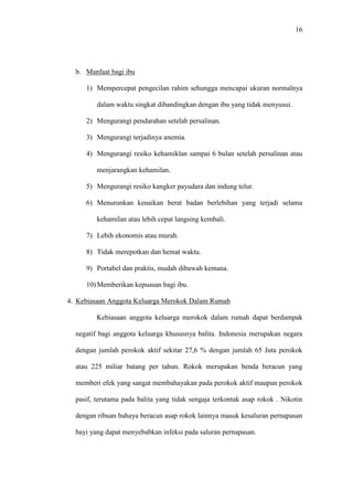 16
b. Manfaat bagi ibu
1) Mempercepat pengecilan rahim sehungga mencapai ukuran normalnya
dalam waktu singkat dibandingkan dengan ibu yang tidak menyusui.
2) Mengurangi pendarahan setelah persalinan.
3) Mengurangi terjadinya anemia.
4) Mengurangi resiko kehamiklan sampai 6 bulan setelah persalinan atau
menjarangkan kehamilan.
5) Mengurangi resiko kangker payudara dan indung telur.
6) Menurunkan kenaikan berat badan berlebihan yang terjadi selama
kehamilan atau lebih cepat langsing kembali.
7) Lebih ekonomis atau murah.
8) Tidak merepotkan dan hemat waktu.
9) Portabel dan praktis, mudah dibawah kemana.
10) Memberikan kepuasan bagi ibu.
4. Kebiasaan Anggota Keluarga Merokok Dalam Rumah
Kebiasaan anggota keluarga merokok dalam rumah dapat berdampak
negatif bagi anggota keluarga khususnya balita. Indonesia merupakan negara
dengan jumlah perokok aktif sekitar 27,6 % dengan jumlah 65 Juta perokok
atau 225 miliar batang per tahun. Rokok merupakan benda beracun yang
memberi efek yang sangat membahayakan pada perokok aktif maupun perokok
pasif, terutama pada balita yang tidak sengaja terkontak asap rokok . Nikotin
dengan ribuan bahaya beracun asap rokok lainnya masuk kesaluran pernapasan
bayi yang dapat menyebabkan infeksi pada saluran pernapasan.
 