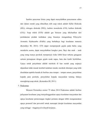 17
Sumber pencemar kimia yang dapat menyebabkan pencemaran udara
dari dalam rumah yang dihasilkan oleh asap rokok adalah Sulfur Dioksida
(SO2), nitrogen dioksida (NO2), karbon monoksida (CO), karbon dioksida
(CO2). Asap rokok (ETS) adalah gas beracun yang dikeluarkan dari
pembakaran produk tembakau yang biasanya mengandung Polycyclic
Aromatic Hydrocarbo (PAHs) yang berbahaya bagi kesehatan manusia
(KemnKes RI, 2011). ETS dapat memperparah gejala pada balita yang
menderita asama, dapat menyebabkan kangker paru. Bayi dan anak – anak
yang orang tuanya perokok mempunyai risiko lebih besar terkena gangguan
saluran pernapasan dengan gejala sesak napas, batu dan lendir berlebihan.
Upaya untuk penyehatan adalah merokok di luar rumah yang asapnya
dipastikan tidak masuk kembali kedalam rumah, merokok ditempat yang telah
disediakan apabila berada di fasilitas atau tempat – tempat umum, penyuluhan
kepada para perokok, penyuluhan kepada masyarakat tentang bahaya
nmenghirup asap rokok. (Kemenkes RI, 2011).
5. Puskesmas
Menurut Permenkes nomor 75 tahun 2014 Puskesmas adalah fasilitas
pelayanan kesehatan yang menyelenggarakan upaya kesehatan masyarakat dan
upaya kesehatan perseorangan tingkat pertama dengan lebih mengutamakan
upaya promotif dan preventif untuk mencapai derajat kesehatan masyarakat
yang setinggi – tingginya di wilayah kerjanya.
 