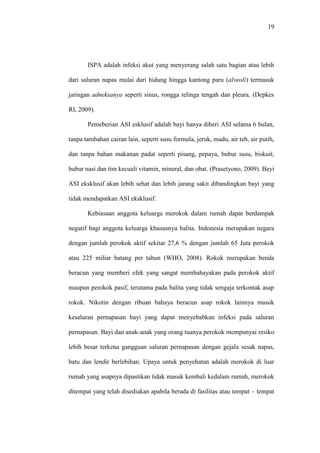 19
ISPA adalah infeksi akut yang menyerang salah satu bagian atau lebih
dari saluran napas mulai dari hidung hingga kantong paru (alveoli) termasuk
jaringan adneksanya seperti sinus, rongga telinga tengah dan pleura. (Depkes
RI, 2009).
Pemeberian ASI esklusif adalah bayi hanya diberi ASI selama 6 bulan,
tanpa tambahan cairan lain, seperti susu formula, jeruk, madu, air teh, air putih,
dan tanpa bahan makanan padat seperti pisang, pepaya, bubur susu, biskuit,
bubur nasi dan tim kecuali vitamin, mineral, dan obat. (Prasetyono, 2009). Bayi
ASI eksklusif akan lebih sehat dan lebih jarang sakit dibandingkan bayi yang
tidak mendapatkan ASI eksklusif.
Kebiasaan anggota keluarga merokok dalam rumah dapat berdampak
negatif bagi anggota keluarga khususnya balita. Indonesia merupakan negara
dengan jumlah perokok aktif sekitar 27,6 % dengan jumlah 65 Juta perokok
atau 225 miliar batang per tahun (WHO, 2008). Rokok merupakan benda
beracun yang memberi efek yang sangat membahayakan pada perokok aktif
maupun perokok pasif, terutama pada balita yang tidak sengaja terkontak asap
rokok. Nikotin dengan ribuan bahaya beracun asap rokok lainnya masuk
kesaluran pernapasan bayi yang dapat menyebabkan infeksi pada saluran
pernapasan. Bayi dan anak-anak yang orang tuanya perokok mempunyai resiko
lebih besar terkena gangguan saluran pernapasan dengan gejala sesak napas,
batu dan lendir berlebihan. Upaya untuk penyehatan adalah merokok di luar
rumah yang asapnya dipastikan tidak masuk kembali kedalam rumah, merokok
ditempat yang telah disediakan apabila berada di fasilitas atau tempat – tempat
 