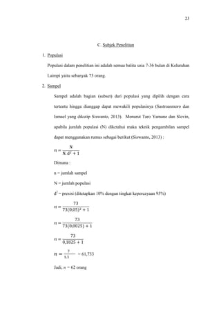 23
C. Subjek Penelitian
1. Populasi
Populasi dalam penelitian ini adalah semua balita usia 7-36 bulan di Kelurahan
Laimpi yaitu sebanyak 73 orang.
2. Sampel
Sampel adalah bagian (subset) dari populasi yang dipilih dengan cara
tertentu hingga dianggap dapat mewakili populasinya (Sastroasmoro dan
Ismael yang dikutip Siswanto, 2013). Menurut Taro Yamane dan Slovin,
apabila jumlah populasi (N) diketahui maka teknik pengambilan sampel
dapat menggunakan rumus sebagai berikut (Siswanto, 2013) :
=
N
N. d + 1
Dimana :
n = jumlah sampel
N = jumlah populasi
d2
= presisi (ditetapkan 10% dengan tingkat kepercayaan 95%)
=
73
73(0,05) + 1
=
73
73(0,0025) + 1
=
73
0,1825 + 1
=
,
= 61,733
Jadi, n = 62 orang
 