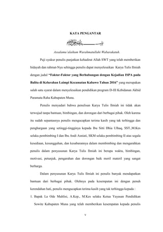 v
KATA PENGANTAR
Assalamu’alaikum Warahmatullahi Wabarakatuh.
Puji syukur penulis panjatkan kehadirat Allah SWT yang telah memberikan
hidayah dan rahmat-Nya sehingga penulis dapat menyelesaikan Karya Tulis Ilmiah
dengan judul “Faktor-Faktor yang Berhubungan dengan Kejadian ISPA pada
Balita di Kelurahan Laimpi Kecamatan Kabawo Tahun 2016” yang merupakan
salah satu syarat dalam menyelesaikan pendidikan program D-III Kebidanan Akbid
Paramata Raha Kabupaten Muna.
Penulis menyadari bahwa penulisan Karya Tulis Ilmiah ini tidak akan
terwujud tanpa bantuan, bimbingan, dan dorongan dari berbagai pihak. Oleh karena
itu sudah sepantasnya penulis mengucapkan terima kasih yang tak terhingga dan
penghargaan yang setinggi-tingginya kepada Ibu Sitti Dhia Ulhaq, SST.,M.Kes
selaku pembimbing I dan Ibu Andi Asniati, SKM selaku pembimbing II atas segala
kesediaan, kesungguhan, dan kesabarannya dalam membimbing dan mengarahkan
penulis dalam penyusunan Karya Tulis Ilmiah ini berupa waktu, bimbingan,
motivasi, petunjuk, pengarahan dan dorongan baik moril materil yang sangat
berharga.
Dalam penyusunan Karya Tulis Ilmiah ini penulis banyak mendapatkan
bantuan dari berbagai pihak. Olehnya pada kesempatan ini dengan penuh
kerendahan hati, penulis mengucapkan terima kasih yang tak terhingga kepada :
1. Bapak La Ode Muhlisi, A.Kep., M.Kes selaku Ketua Yayasan Pendidikan
Sowite Kabupaten Muna yang telah memberikan kesempatan kepada penulis
 