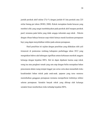 38
jumlah perokok aktif sekitar 27,6 % dengan jumlah 65 Juta perokok atau 225
miliar batang per tahun (WHO, 2008). Rokok merupakan benda beracun yang
memberi efek yang sangat membahayakan pada perokok aktif maupun perokok
pasif, terutama pada balita yang tidak sengaja terkontak asap rokok . Nikotin
dengan ribuan bahaya beracun asap rokok lainnya masuk kesaluran pernapasan
bayi yang dapat menyebabkan infeksi pada saluran pernapasan.
Hasil penelitian ini sejalan dengan penelitian yang dilakukan oleh yuli
trisnawati di puskesmas rembang kabupaten purbalingga tahun 2012 yang
mengatakan bahwa ada hubungan signifikan antara kebiasaan merokok anggota
keluarga dengan kejadian ISPA. Hal ini dapat dipahami karena asap rokok
orang tua atau penghuni rumah yang satu atap dengan balita merupakan bahan
pencemaran dalam ruang tempat tinggal yan serius serta akan menambah risiko
kesakitandari bahan toksik pada anak-anak. paparan yang terus menerus
menimbulkan gangguan pernapasan terutama memperberat timbulnya infeksi
saluran pernapasan. Semakin banyak rokok yang dihisap oleh keluarga
semakin besar memberikan risiko terhadap kejadian ISPA.
 