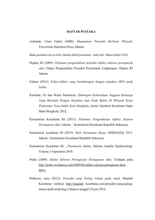 DAFTAR PUSTAKA
Achmadi, Umar Fahmi (2008). Manajemen Penyakit Berbasis Wilayah.
Universitas Indonesia Press, Jakarta.
Buku panduan karya tulis ilmiah akbid paramata raha kab. Muna tahun 2016.
Depkes RI (2009). Pedoman pengendalian penyakit infeksi saluran pernapasan
akut. Dirjen Pengendalian Penyakit Penyehatan Lingkungan, Depkes RI
Jakarta.
Fidiani (2011). Faktor-faktor yang berhubungan dengan kejadian ISPA pada
balita.
Karlinda, Tri dan Warni Susilawati. Hubungan Keberadaan Anggota Keluarga
Yang Merokok Dengan Kejadian Ispa Pada Balita Di Wilayah Kerja
Puskesmas Nusa Indah Kota Bengkulu, Jurnal Akademi Kesehatan Sapta
Bakti Bengkulu, 2012.
Kementrian Kesehatan RI (2011). Pedoman Pengendalian Infeksi Saluran
Pernapasan Akut. Jakarta : Kementrian Kesehatan Republik Indonesia.
Kementrian kesehatan RI (2013). Riset Kesehatan Dasar (RISKEDES) 2013.
Jakarta : Kementrian Kesehatan Republik Indonesia.
Kementrian Kesehatan RI , Pneumonia Balita, Buletin Jendela Epidemiologi,
Volume 3 September 2010.
Prabu (2009). Infeksi Saluran Pernapasan Pernapasan Akut. Terdapat pada
http://prabu.wordpress.com/2009/04/infeksi-saluran-pernapasan-akut-
ISPA.
Probowo, sony (2012). Penyakit yang Paling Umum pada Anak, Majalah
Kesehatan (online) http://majalah kesehatan.com/penyakit-yang-paling-
umum-pada-anak-bag-1/diakses tanggal 29 juni 2016.
 