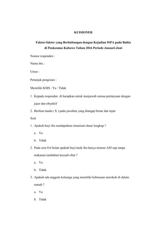 KUISIONER
Faktor-faktor yang Berhubungan dengan Kejadian ISPA pada Balita
di Puskesmas Kabawo Tahun 2016 Periode Januari-Juni
Nomor responden :
Nama ibu :
Umur :
Petunjuk pengisian :
Memiliki KMS : Ya / Tidak
1. Kepada responden di harapkan untuk menjawab semua pertanyaan dengan
jujur dan obyektif
2. Berikan tanda ( X ) pada jawaban yang diangap benar dan tepat
Soal
1. Apakah bayi ibu nendapatkan imunisasi dasar lengkap ?
a. Ya
b. Tidak
2. Pada usia 0-6 bulan apakah bayi/anak ibu hanya minum ASI saja tanpa
makanan tambahan kecuali obat ?
a. Ya
b. Tidak
3. Apakah ada anggota keluarga yang memiliki kebiasaan merokok di dalam
rumah ?
a. Ya
b. Tidak
 