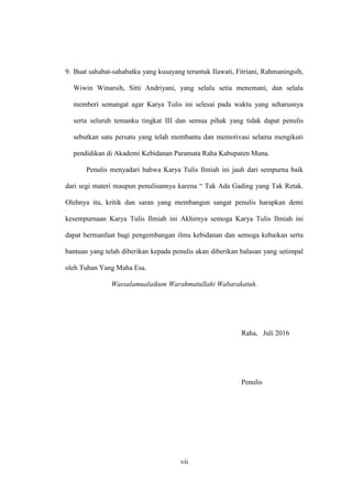 vii
9. Buat sahabat-sahabatku yang kusayang teruntuk Ilawati, Fitriani, Rahmaningsih,
Wiwin Winarsih, Sitti Andriyani, yang selalu setia menemani, dan selalu
memberi semangat agar Karya Tulis ini selesai pada waktu yang seharusnya
serta seluruh temanku tingkat III dan semua pihak yang tidak dapat penulis
sebutkan satu persatu yang telah membantu dan memotivasi selama mengikuti
pendidikan di Akademi Kebidanan Paramata Raha Kabupaten Muna.
Penulis menyadari bahwa Karya Tulis Ilmiah ini jauh dari sempurna baik
dari segi materi maupun penulisannya karena “ Tak Ada Gading yang Tak Retak.
Olehnya itu, kritik dan saran yang membangun sangat penulis harapkan demi
kesempurnaan Karya Tulis Ilmiah ini Akhirnya semoga Karya Tulis Ilmiah ini
dapat bermanfaat bagi pengembangan ilmu kebidanan dan semoga kebaikan serta
bantuan yang telah diberikan kepada penulis akan diberikan balasan yang setimpal
oleh Tuhan Yang Maha Esa.
Wassalamualaikum Warahmatullahi Wabarakatuh.
Raha, Juli 2016
Penulis
 
