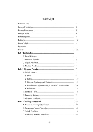 viii
DAFTAR ISI
Halaman Judul............................................................................................... i
Lembar Persetujuan....................................................................................... ii
Lembar Pengesahan...................................................................................... iii
Riwayat hidup............................................................................................... iv
Kata Pengantar.............................................................................................. v
Daftar Isi........................................................................................................ viii
Daftar Tabel.................................................................................................. x
Pernyataan..................................................................................................... xi
Intisari........................................................................................................... xii
Bab I Pendahuluan...................................................................................... 1
A. Latar Belakang............................................................................... 1
B. Rumusan Masalah.......................................................................... 5
C. Tujuan Penelitian............................................................................ 5
D. Manfaat Penelitian.......................................................................... 5
Bab II Tinjauan Pustaka............................................................................ 7
A. Telaah Pustaka................................................................................ 7
1. ISPA........................................................................................... 7
2. Balita.......................................................................................... 13
3. Riwayat Pemberian ASI Esklusif.............................................. 13
4. Kebiaasaan Anggota Keluarga Merokok Dalam Rumah........... 16
5. Puskesmas.................................................................................. 17
B. Landasan Teori............................................................................... 18
C. Kerangka Konsep........................................................................... 21
D. Hipotesis Penelitian........................................................................ 21
Bab III Kerangka Penelitian...................................................................... 22
A. Jenis dan Rancangan Penelitian..................................................... 22
B. Tempat dan Waktu Penelitian........................................................ 22
C. Subjek Penelitian............................................................................ 23
D. Identifikasi Variabel Penelitian...................................................... 24
 