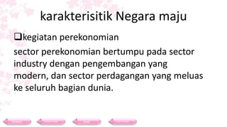 karakterisitik Negara maju
 kegiatan perekonomian
 sector perekonomian bertumpu pada sector
 industry dengan pengembangan yang
 modern, dan sector perdagangan yang meluas
 ke seluruh bagian dunia.


Materi   Contoh Soal   Soal   Daftar Pustaka
 