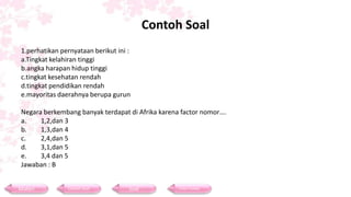 Contoh Soal
 1.perhatikan pernyataan berikut ini :
 a.Tingkat kelahiran tinggi
 b.angka harapan hidup tinggi
 c.tingkat kesehatan rendah
 d.tingkat pendidikan rendah
 e.mayoritas daerahnya berupa gurun

 Negara berkembang banyak terdapat di Afrika karena factor nomor….
 a.    1,2,dan 3
 b.    1,3,dan 4
 c.    2,4,dan 5
 d.    3,1,dan 5
 e.    3,4 dan 5
 Jawaban : B


Materi          Contoh Soal          Soal          Daftar Pustaka
 