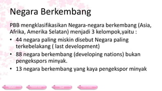 Negara Berkembang
PBB mengklasifikasikan Negara-negara berkembang (Asia,
Afrika, Amerika Selatan) menjadi 3 kelompok,yaitu :
• 44 negara paling miskin disebut Negara paling
terkebelakang ( last development)
• 88 negara berkembang (developing nations) bukan
pengekspors minyak.
• 13 negara berkembang yang kaya pengekspor minyak
Materi Contoh Soal Soal Daftar Pustaka
 