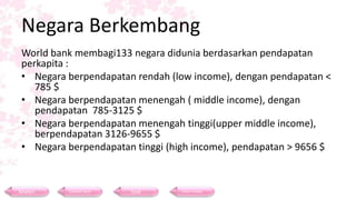 Negara Berkembang
World bank membagi133 negara didunia berdasarkan pendapatan
perkapita :
• Negara berpendapatan rendah (low income), dengan pendapatan <
785 $
• Negara berpendapatan menengah ( middle income), dengan
pendapatan 785-3125 $
• Negara berpendapatan menengah tinggi(upper middle income),
berpendapatan 3126-9655 $
• Negara berpendapatan tinggi (high income), pendapatan > 9656 $
Materi Contoh Soal Soal Daftar Pustaka
 