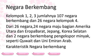 Negara Berkembang
Kelompok 1, 2, 3 jumlahnya 107 negara
berkembang dan 26 negara kelompok 4.
Dari 26 negara,24 negara maju bagian Amerika
Utara dan EropaBarat, Jepang, Korea Selatan
dan 2 negara berkembang pengekspor minyak,
seperti Quwait dan Uni Emiran Arab.
Karakteristik Negara berkembang
Materi Contoh Soal Soal Daftar Pustaka
 
