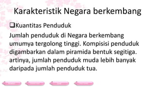 Karakteristik Negara berkembang
Kuantitas Penduduk
Jumlah penduduk di Negara berkembang
umumya tergolong tinggi. Kompisisi penduduk
digambarkan dalam piramida bentuk segitiga.
artinya, jumlah penduduk muda lebih banyak
daripada jumlah penduduk tua.
Materi Contoh Soal Soal Daftar Pustaka
 
