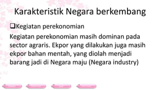 Karakteristik Negara berkembang
Kegiatan perekonomian
Kegiatan perekonomian masih dominan pada
sector agraris. Ekpor yang dilakukan juga masih
ekpor bahan mentah, yang diolah menjadi
barang jadi di Negara maju (Negara industry)
Materi Contoh Soal Soal Daftar Pustaka
 