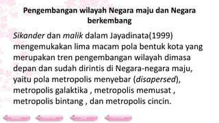 Pengembangan wilayah Negara maju dan Negara
berkembang
Sikander dan malik dalam Jayadinata(1999)
mengemukakan lima macam pola bentuk kota yang
merupakan tren pengembangan wilayah dimasa
depan dan sudah dirintis di Negara-negara maju,
yaitu pola metropolis menyebar (disapersed),
metropolis galaktika , metropolis memusat ,
metropolis bintang , dan metropolis cincin.
Materi Contoh Soal Soal Daftar Pustaka
 