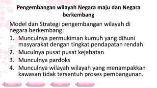 Pengembangan wilayah Negara maju dan Negara
berkembang
Model dan Strategi pengembangan wilayah di
negara berkembang:
1. Munculnya permukiman kumuh yang dihuni
masyarakat dengan tingkat pendapatan rendah
2. Muculnya pusat pusat kejahatan
3. Munculnya pardoks
4. Munculnya wilayah wilayah yang menampakkan
kawasan tidak tersentuh proses pembangunan.
Materi Contoh Soal Soal Daftar Pustaka
 