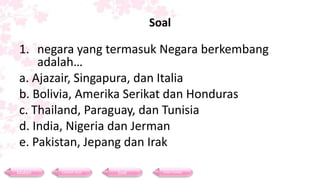 Soal
1. negara yang termasuk Negara berkembang
adalah…
a. Ajazair, Singapura, dan Italia
b. Bolivia, Amerika Serikat dan Honduras
c. Thailand, Paraguay, dan Tunisia
d. India, Nigeria dan Jerman
e. Pakistan, Jepang dan Irak
Materi Contoh Soal Soal Daftar Pustaka
 