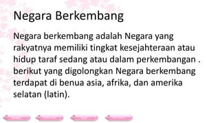Negara Berkembang
Negara berkembang adalah Negara yang
rakyatnya memiliki tingkat kesejahteraan atau
hidup taraf sedang atau dalam perkembangan .
berikut yang digolongkan Negara berkembang
terdapat di benua asia, afrika, dan amerika
selatan (latin).
Materi Contoh Soal Soal Daftar Pustaka
 