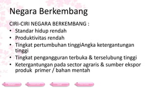 Negara Berkembang
CIRI-CIRI NEGARA BERKEMBANG :
• Standar hidup rendah
• Produktivitas rendah
• Tingkat pertumbuhan tinggiAngka ketergantungan
tinggi
• Tingkat pengangguran terbuka & terselubung tinggi
• Ketergantungan pada sector agraris & sumber ekspor
produk primer / bahan mentah
Materi Contoh Soal Soal Daftar Pustaka
 