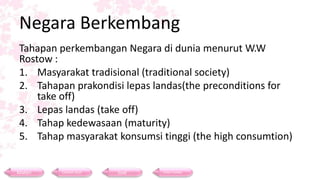Negara Berkembang
Tahapan perkembangan Negara di dunia menurut W.W
Rostow :
1. Masyarakat tradisional (traditional society)
2. Tahapan prakondisi lepas landas(the preconditions for
take off)
3. Lepas landas (take off)
4. Tahap kedewasaan (maturity)
5. Tahap masyarakat konsumsi tinggi (the high consumtion)
Materi Contoh Soal Soal Daftar Pustaka
 